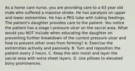 As a home care nurse, you are providing care to a 63 year old male who suffered a massive stroke. He has paralysis on upper and lower extremities. He has a PEG tube with tubing feedings. The patient's daughter provides care to the patient. You notice the patient has a stage I pressure ulcer on the sacral area. What would you NOT include when educating the daughter on preventing further breakdown of the current pressure ulcer and how to prevent other ones from forming? A. Exercise the extremities actively and passively. B. Turn and reposition the patient every 2 hours. C. Keep the skin moist and layer the sacral area with extra sheet layers. D. Use pillows to elevated bony prominences.