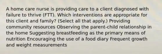 A home care nurse is providing care to a client diagnosed with failure to thrive​ (FTT). Which interventions are appropriate for this client and​ family? ​(Select all that​ apply.) Providing community resources Observing the​ parent-child relationship in the home Suggesting breastfeeding as the primary means of nutrition Encouraging the use of a food diary Frequent growth and weight measurements