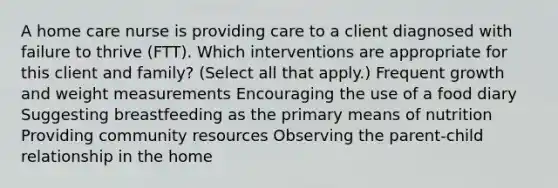 A home care nurse is providing care to a client diagnosed with failure to thrive​ (FTT). Which interventions are appropriate for this client and​ family? ​(Select all that​ apply.) Frequent growth and weight measurements Encouraging the use of a food diary Suggesting breastfeeding as the primary means of nutrition Providing community resources Observing the​ parent-child relationship in the home