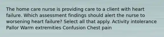 The home care nurse is providing care to a client with heart failure. Which assessment findings should alert the nurse to worsening heart failure? Select all that apply. Activity intolerance Pallor Warm extremities Confusion Chest pain