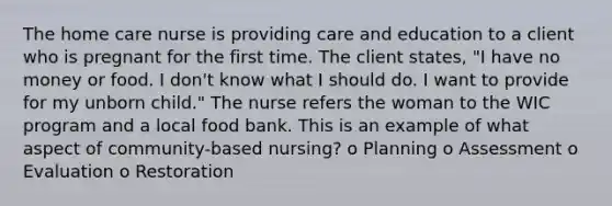 The home care nurse is providing care and education to a client who is pregnant for the first time. The client states, "I have no money or food. I don't know what I should do. I want to provide for my unborn child." The nurse refers the woman to the WIC program and a local food bank. This is an example of what aspect of community-based nursing? o Planning o Assessment o Evaluation o Restoration