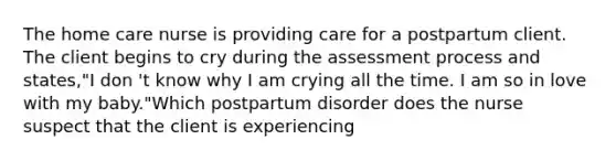 The home care nurse is providing care for a postpartum client. The client begins to cry during the assessment process and states,"I don 't know why I am crying all the time. I am so in love with my baby."Which postpartum disorder does the nurse suspect that the client is experiencing