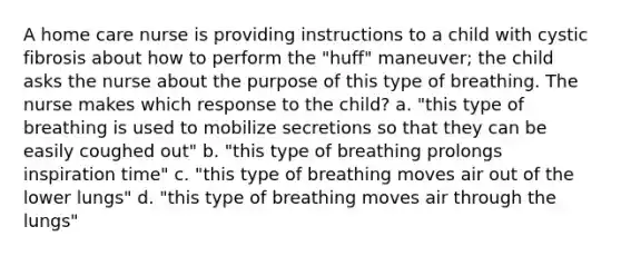 A home care nurse is providing instructions to a child with cystic fibrosis about how to perform the "huff" maneuver; the child asks the nurse about the purpose of this type of breathing. The nurse makes which response to the child? a. "this type of breathing is used to mobilize secretions so that they can be easily coughed out" b. "this type of breathing prolongs inspiration time" c. "this type of breathing moves air out of the lower lungs" d. "this type of breathing moves air through the lungs"