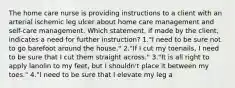 The home care nurse is providing instructions to a client with an arterial ischemic leg ulcer about home care management and self-care management. Which statement, if made by the client, indicates a need for further instruction? 1."I need to be sure not to go barefoot around the house." 2."If I cut my toenails, I need to be sure that I cut them straight across." 3."It is all right to apply lanolin to my feet, but I shouldn't place it between my toes." 4."I need to be sure that I elevate my leg a