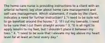 The home care nurse is providing instructions to a client with an arterial ischemic leg ulcer about home care management and self-care management. Which statement, if made by the client, indicates a need for further instruction? 1."I need to be sure not to go barefoot around the house." 2. "If I cut my toenails, I need to be sure that I cut them straight across." 3. "It is all right to apply lanolin to my feet, but I shouldn't place it between my toes." 4. "I need to be sure that I elevate my leg above my heart level for at least an hour every day."