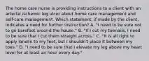 The home care nurse is providing instructions to a client with an arterial ischemic leg ulcer about home care management and self-care management. Which statement, if made by the client, indicates a need for further instruction? A. "I need to be sure not to go barefoot around the house." B. "If I cut my toenails, I need to be sure that I cut them straight across." C. "It is all right to apply lanolin to my feet, but I shouldn't place it between my toes." D. "I need to be sure that I elevate my leg above my heart level for at least an hour every day."