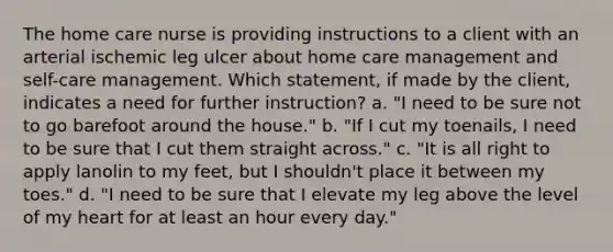 The home care nurse is providing instructions to a client with an arterial ischemic leg ulcer about home care management and self-care management. Which statement, if made by the client, indicates a need for further instruction? a. "I need to be sure not to go barefoot around the house." b. "If I cut my toenails, I need to be sure that I cut them straight across." c. "It is all right to apply lanolin to my feet, but I shouldn't place it between my toes." d. "I need to be sure that I elevate my leg above the level of my heart for at least an hour every day."