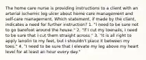 The home care nurse is providing instructions to a client with an arterial ischemic leg ulcer about home care management and self-care management. Which statement, if made by the client, indicates a need for further instruction? 1. "I need to be sure not to go barefoot around the house." 2. "If I cut my toenails, I need to be sure that I cut them straight across." 3. "It is all right to apply lanolin to my feet, but I shouldn't place it between my toes." 4. "I need to be sure that I elevate my leg above my heart level for at least an hour every day."