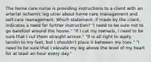 The home care nurse is providing instructions to a client with an arterial ischemic leg ulcer about home care management and self-care management. Which statement, if made by the client, indicates a need for further instruction? "I need to be sure not to go barefoot around the house." "If I cut my toenails, I need to be sure that I cut them straight across." "It is all right to apply lanolin to my feet, but I shouldn't place it between my toes." "I need to be sure that I elevate my leg above the level of my heart for at least an hour every day."