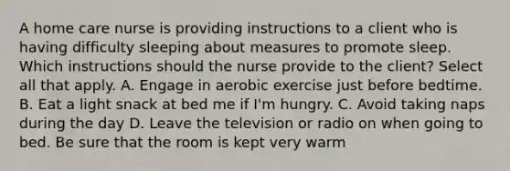 A home care nurse is providing instructions to a client who is having difficulty sleeping about measures to promote sleep. Which instructions should the nurse provide to the client? Select all that apply. A. Engage in aerobic exercise just before bedtime. B. Eat a light snack at bed me if I'm hungry. C. Avoid taking naps during the day D. Leave the television or radio on when going to bed. Be sure that the room is kept very warm