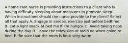 A home care nurse is providing instructions to a client who is having difficulty sleeping about measures to promote sleep. Which instructions should the nurse provide to the client? Select all that apply A. Engage in aerobic exercise just before bedtime. B. Eat a light snack at bed me if I'm hungry. C. Avoid taking naps during the day D. Leave the television or radio on when going to bed. E. Be sure that the room is kept very warm .