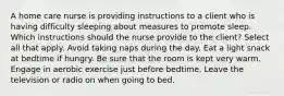 A home care nurse is providing instructions to a client who is having difficulty sleeping about measures to promote sleep. Which instructions should the nurse provide to the client? Select all that apply. Avoid taking naps during the day. Eat a light snack at bedtime if hungry. Be sure that the room is kept very warm. Engage in aerobic exercise just before bedtime. Leave the television or radio on when going to bed.