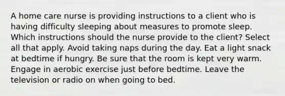 A home care nurse is providing instructions to a client who is having difficulty sleeping about measures to promote sleep. Which instructions should the nurse provide to the client? Select all that apply. Avoid taking naps during the day. Eat a light snack at bedtime if hungry. Be sure that the room is kept very warm. Engage in aerobic exercise just before bedtime. Leave the television or radio on when going to bed.