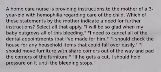 A home care nurse is providing instructions to the mother of a 3-year-old with hemophilia regarding care of the child. Which of these statements by the mother indicate a need for further instructions? Select all that apply. "I will be so glad when my baby outgrows all of this bleeding." "I need to cancel all of the dental appointments that I've made for him." "I should check the house for any household items that could fall over easily." "I should move furniture with sharp corners out of the way and pad the corners of the furniture." "If he gets a cut, I should hold pressure on it until the bleeding stops."