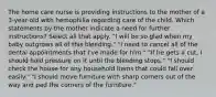 The home care nurse is providing instructions to the mother of a 3-year-old with hemophilia regarding care of the child. Which statements by the mother indicate a need for further instructions? Select all that apply. "I will be so glad when my baby outgrows all of this bleeding." "I need to cancel all of the dental appointments that I've made for him." "If he gets a cut, I should hold pressure on it until the bleeding stops." "I should check the house for any household items that could fall over easily." "I should move furniture with sharp corners out of the way and pad the corners of the furniture."