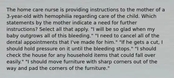 The home care nurse is providing instructions to the mother of a 3-year-old with hemophilia regarding care of the child. Which statements by the mother indicate a need for further instructions? Select all that apply. "I will be so glad when my baby outgrows all of this bleeding." "I need to cancel all of the dental appointments that I've made for him." "If he gets a cut, I should hold pressure on it until the bleeding stops." "I should check the house for any household items that could fall over easily." "I should move furniture with sharp corners out of the way and pad the corners of the furniture."