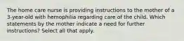 The home care nurse is providing instructions to the mother of a 3-year-old with hemophilia regarding care of the child. Which statements by the mother indicate a need for further instructions? Select all that apply.