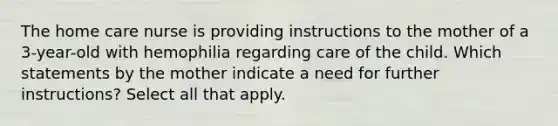 The home care nurse is providing instructions to the mother of a 3-year-old with hemophilia regarding care of the child. Which statements by the mother indicate a need for further instructions? Select all that apply.