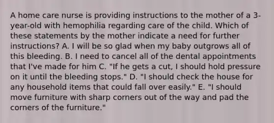 A home care nurse is providing instructions to the mother of a 3-year-old with hemophilia regarding care of the child. Which of these statements by the mother indicate a need for further instructions? A. I will be so glad when my baby outgrows all of this bleeding. B. I need to cancel all of the dental appointments that I've made for him C. "If he gets a cut, I should hold pressure on it until the bleeding stops." D. "I should check the house for any household items that could fall over easily." E. "I should move furniture with sharp corners out of the way and pad the corners of the furniture."