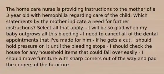 The home care nurse is providing instructions to the mother of a 3-year-old with hemophilia regarding care of the child. Which statements by the mother indicate a need for further instructions? Select all that apply. - I will be so glad when my baby outgrows all this bleeding - I need to cancel all of the dental appointments that I've made for him - if he gets a cut, I should hold pressure on it until the bleeding stops - I should check the house for any household items that could fall over easily - I should move furniture with sharp corners out of the way and pad the corners of the furniture