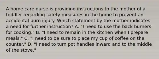 A home care nurse is providing instructions to the mother of a toddler regarding safety measures in the home to prevent an accidental burn injury. Which statement by the mother indicates a need for further instruction? A. "I need to use the back burners for cooking." B. "I need to remain in the kitchen when I prepare meals." C. "I need to be sure to place my cup of coffee on the counter." D. "I need to turn pot handles inward and to the middle of the stove."