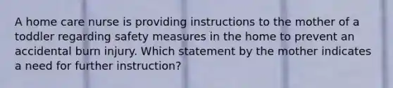 A home care nurse is providing instructions to the mother of a toddler regarding safety measures in the home to prevent an accidental burn injury. Which statement by the mother indicates a need for further instruction?