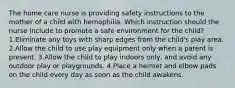 The home care nurse is providing safety instructions to the mother of a child with hemophilia. Which instruction should the nurse include to promote a safe environment for the child? 1.Eliminate any toys with sharp edges from the child's play area. 2.Allow the child to use play equipment only when a parent is present. 3.Allow the child to play indoors only, and avoid any outdoor play or playgrounds. 4.Place a helmet and elbow pads on the child every day as soon as the child awakens.