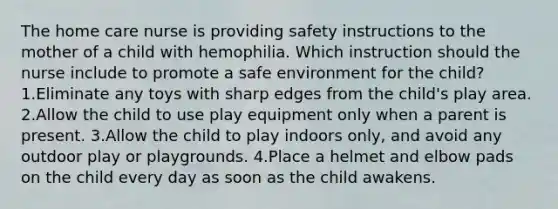 The home care nurse is providing safety instructions to the mother of a child with hemophilia. Which instruction should the nurse include to promote a safe environment for the child? 1.Eliminate any toys with sharp edges from the child's play area. 2.Allow the child to use play equipment only when a parent is present. 3.Allow the child to play indoors only, and avoid any outdoor play or playgrounds. 4.Place a helmet and elbow pads on the child every day as soon as the child awakens.