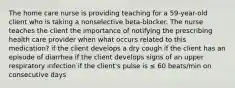 The home care nurse is providing teaching for a 59-year-old client who is taking a nonselective beta-blocker. The nurse teaches the client the importance of notifying the prescribing health care provider when what occurs related to this medication? if the client develops a dry cough if the client has an episode of diarrhea if the client develops signs of an upper respiratory infection if the client's pulse is ≤ 60 beats/min on consecutive days