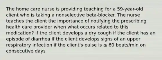 The home care nurse is providing teaching for a 59-year-old client who is taking a nonselective beta-blocker. The nurse teaches the client the importance of notifying the prescribing health care provider when what occurs related to this medication? if the client develops a dry cough if the client has an episode of diarrhea if the client develops signs of an upper respiratory infection if the client's pulse is ≤ 60 beats/min on consecutive days