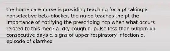 the home care nurse is providing teaching for a pt taking a nonselective beta-blocker. the nurse teaches the pt the importance of notifying the prescribing hcp when what occurs related to this med? a. dry cough b. pulse less than 60bpm on consecutive days c. signs of upper respiratory infection d. episode of diarrhea