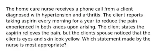 The home care nurse receives a phone call from a client diagnosed with hypertension and arthritis. The client reports taking aspirin every morning for a year to reduce the pain experienced in both knees upon arising. The client states the aspirin relieves the pain, but the clients spouse noticed that the clients eyes and skin look yellow. Which statement made by the nurse is most appropriate?