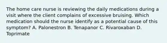 The home care nurse is reviewing the daily medications during a visit where the client complains of excessive bruising. Which medication should the nurse identify as a potential cause of this symptom? A. Palonestron B. Tenapanor C. Rivaroxaban D. Toprimate