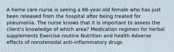 A home care nurse is seeing a 66-year-old female who has just been released from the hospital after being treated for pneumonia. The nurse knows that it is important to assess the client's knowledge of which area? Medication regimen for herbal supplements Exercise routine Nutrition and health Adverse effects of nonsteroidal anti-inflammatory drugs