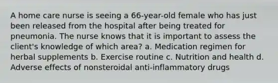 A home care nurse is seeing a 66-year-old female who has just been released from the hospital after being treated for pneumonia. The nurse knows that it is important to assess the client's knowledge of which area? a. Medication regimen for herbal supplements b. Exercise routine c. Nutrition and health d. Adverse effects of nonsteroidal anti-inflammatory drugs