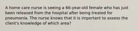 A home care nurse is seeing a 66-year-old female who has just been released from the hospital after being treated for pneumonia. The nurse knows that it is important to assess the client's knowledge of which area?