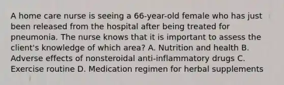 A home care nurse is seeing a 66-year-old female who has just been released from the hospital after being treated for pneumonia. The nurse knows that it is important to assess the client's knowledge of which area? A. Nutrition and health B. Adverse effects of nonsteroidal anti-inflammatory drugs C. Exercise routine D. Medication regimen for herbal supplements