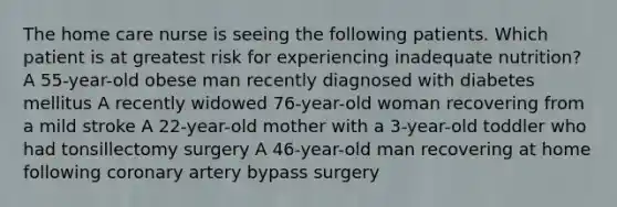 The home care nurse is seeing the following patients. Which patient is at greatest risk for experiencing inadequate nutrition? A 55-year-old obese man recently diagnosed with diabetes mellitus A recently widowed 76-year-old woman recovering from a mild stroke A 22-year-old mother with a 3-year-old toddler who had tonsillectomy surgery A 46-year-old man recovering at home following coronary artery bypass surgery