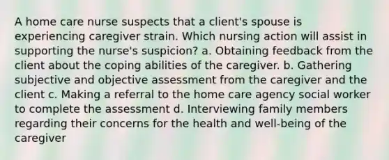 A home care nurse suspects that a client's spouse is experiencing caregiver strain. Which nursing action will assist in supporting the nurse's suspicion? a. Obtaining feedback from the client about the coping abilities of the caregiver. b. Gathering subjective and objective assessment from the caregiver and the client c. Making a referral to the home care agency social worker to complete the assessment d. Interviewing family members regarding their concerns for the health and well-being of the caregiver