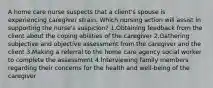 A home care nurse suspects that a client's spouse is experiencing caregiver strain. Which nursing action will assist in supporting the nurse's suspicion? 1.Obtaining feedback from the client about the coping abilities of the caregiver 2.Gathering subjective and objective assessment from the caregiver and the client 3.Making a referral to the home care agency social worker to complete the assessment 4.Interviewing family members regarding their concerns for the health and well-being of the caregiver