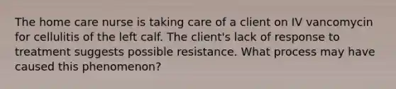 The home care nurse is taking care of a client on IV vancomycin for cellulitis of the left calf. The client's lack of response to treatment suggests possible resistance. What process may have caused this phenomenon?