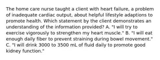 The home care nurse taught a client with heart failure, a problem of inadequate cardiac output, about helpful lifestyle adaptions to promote health. Which statement by the client demonstrates an understanding of the information provided? A. "I will try to exercise vigorously to strengthen my heart muscle." B. "I will eat enough daily fiber to prevent straining during bowel movement." C. "I will drink 3000 to 3500 mL of fluid daily to promote good kidney function."