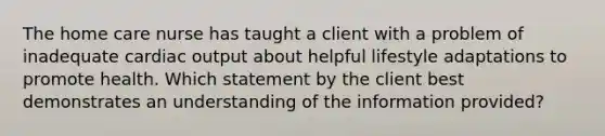 The home care nurse has taught a client with a problem of inadequate cardiac output about helpful lifestyle adaptations to promote health. Which statement by the client best demonstrates an understanding of the information provided?