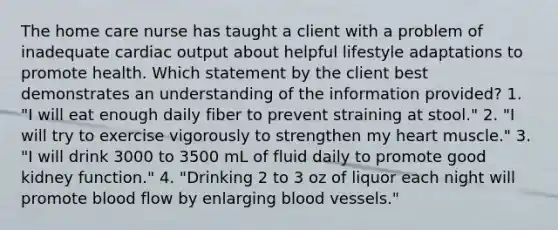 The home care nurse has taught a client with a problem of inadequate cardiac output about helpful lifestyle adaptations to promote health. Which statement by the client best demonstrates an understanding of the information provided? 1. "I will eat enough daily fiber to prevent straining at stool." 2. "I will try to exercise vigorously to strengthen my heart muscle." 3. "I will drink 3000 to 3500 mL of fluid daily to promote good kidney function." 4. "Drinking 2 to 3 oz of liquor each night will promote blood flow by enlarging blood vessels."