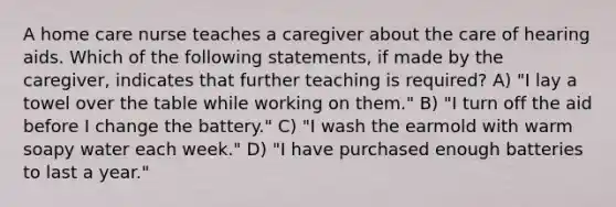 A home care nurse teaches a caregiver about the care of hearing aids. Which of the following statements, if made by the caregiver, indicates that further teaching is required? A) "I lay a towel over the table while working on them." B) "I turn off the aid before I change the battery." C) "I wash the earmold with warm soapy water each week." D) "I have purchased enough batteries to last a year."