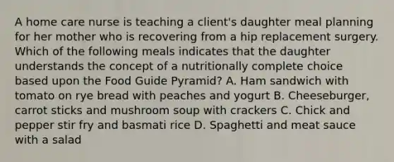 A home care nurse is teaching a client's daughter meal planning for her mother who is recovering from a hip replacement surgery. Which of the following meals indicates that the daughter understands the concept of a nutritionally complete choice based upon the Food Guide Pyramid? A. Ham sandwich with tomato on rye bread with peaches and yogurt B. Cheeseburger, carrot sticks and mushroom soup with crackers C. Chick and pepper stir fry and basmati rice D. Spaghetti and meat sauce with a salad