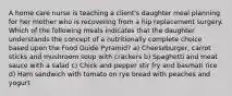 A home care nurse is teaching a client's daughter meal planning for her mother who is recovering from a hip replacement surgery. Which of the following meals indicates that the daughter understands the concept of a nutritionally complete choice based upon the Food Guide Pyramid? a) Cheeseburger, carrot sticks and mushroom soup with crackers b) Spaghetti and meat sauce with a salad c) Chick and pepper stir fry and basmati rice d) Ham sandwich with tomato on rye bread with peaches and yogurt