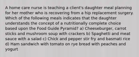 A home care nurse is teaching a client's daughter meal planning for her mother who is recovering from a hip replacement surgery. Which of the following meals indicates that the daughter understands the concept of a nutritionally complete choice based upon the Food Guide Pyramid? a) Cheeseburger, carrot sticks and mushroom soup with crackers b) Spaghetti and meat sauce with a salad c) Chick and pepper stir fry and basmati rice d) Ham sandwich with tomato on rye bread with peaches and yogurt