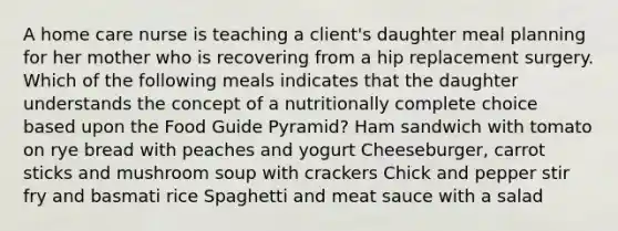 A home care nurse is teaching a client's daughter meal planning for her mother who is recovering from a hip replacement surgery. Which of the following meals indicates that the daughter understands the concept of a nutritionally complete choice based upon the Food Guide Pyramid? Ham sandwich with tomato on rye bread with peaches and yogurt Cheeseburger, carrot sticks and mushroom soup with crackers Chick and pepper stir fry and basmati rice Spaghetti and meat sauce with a salad