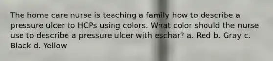 The home care nurse is teaching a family how to describe a pressure ulcer to HCPs using colors. What color should the nurse use to describe a pressure ulcer with eschar? a. Red b. Gray c. Black d. Yellow